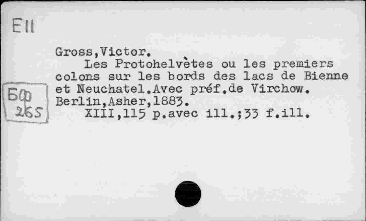 ﻿Ell
Gross,Victor.
Les Protohelvètes ou les premiers colons sur les bords des lacs de Bienne et Neuchâtel.Avec préf.de Virchow. Berlin,Asher,1885.
XIII,115 p.avec ill.$33 f.ill.